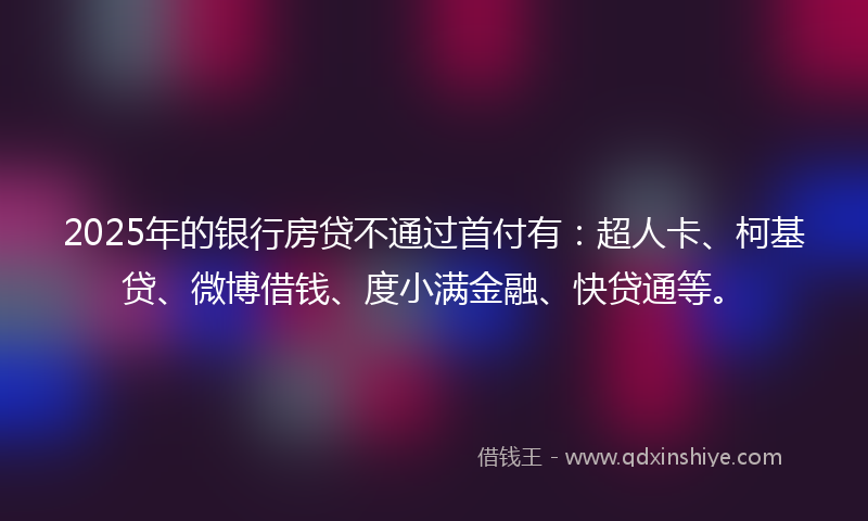 2025年的银行房贷不通过首付有：超人卡、柯基贷、微博借钱、度小满金融、快贷通等。