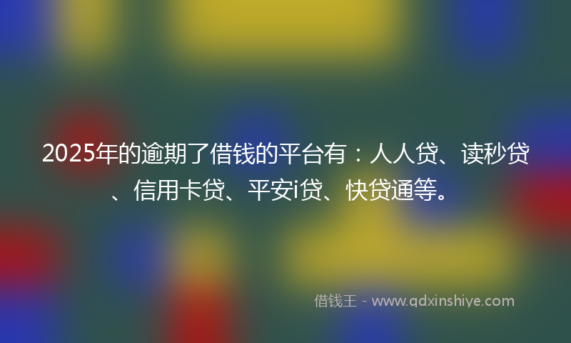 2025年的逾期了借钱的平台有：人人贷、读秒贷、信用卡贷、平安i贷、快贷通等。