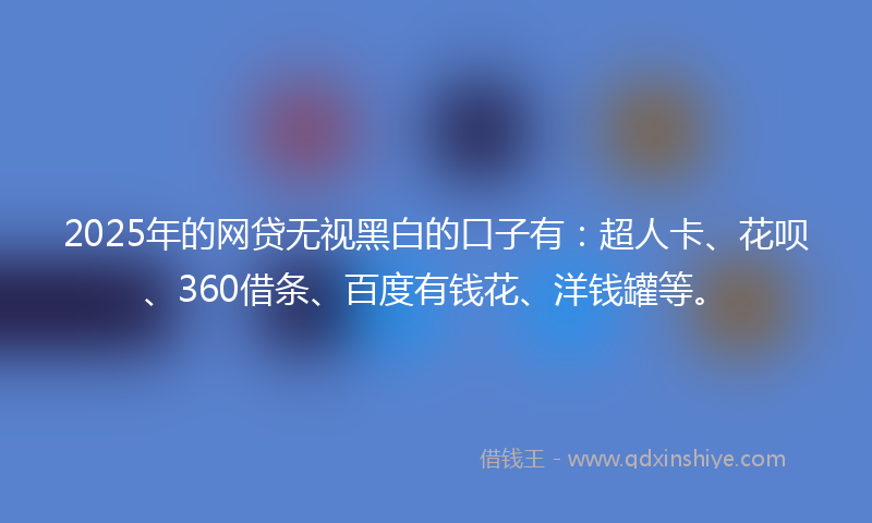 2025年的网贷无视黑白的口子有：超人卡、花呗、360借条、百度有钱花、洋钱罐等。