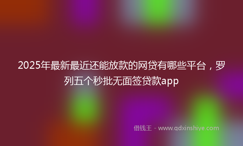 2025年最新最近还能放款的网贷有哪些平台，罗列五个秒批无面签贷款app