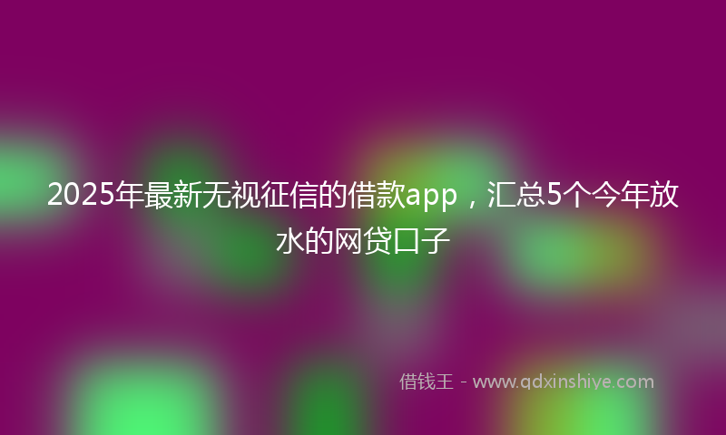 2025年最新无视征信的借款app，汇总5个今年放水的网贷口子