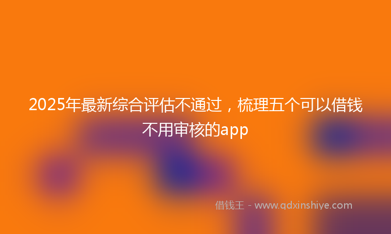 2025年最新综合评估不通过，梳理五个可以借钱不用审核的app