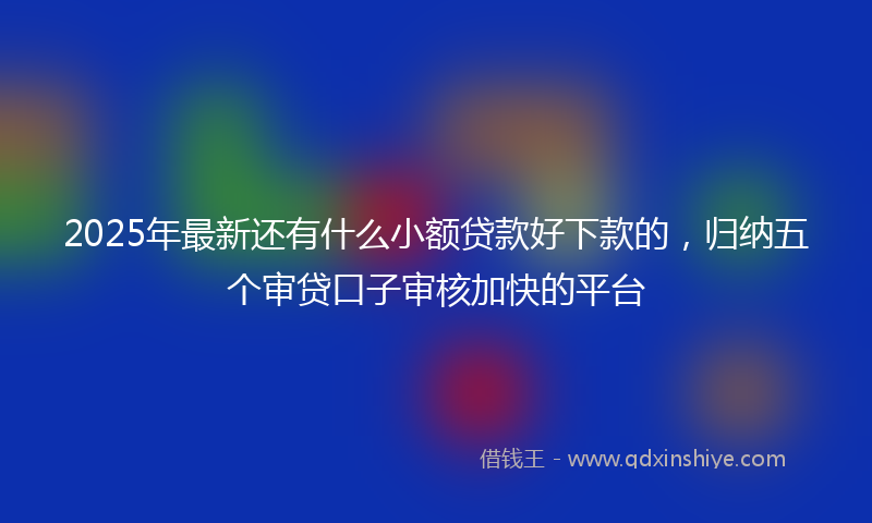 2025年最新还有什么小额贷款好下款的，归纳五个审贷口子审核加快的平台