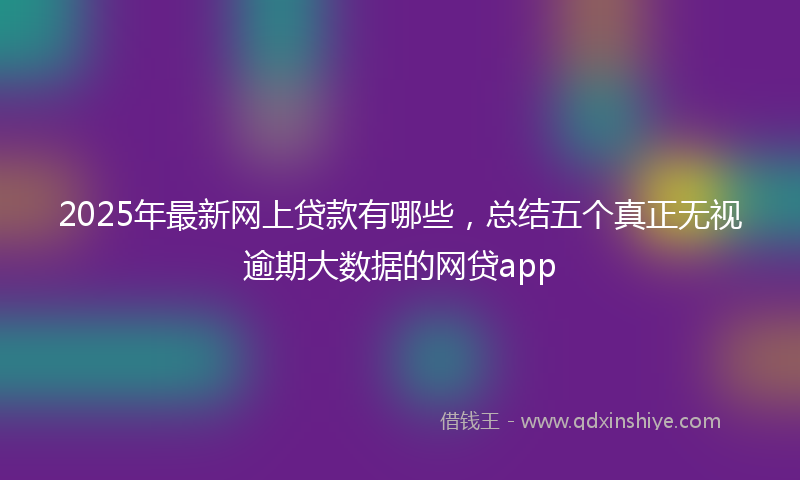 2025年最新网上贷款有哪些，总结五个真正无视逾期大数据的网贷app