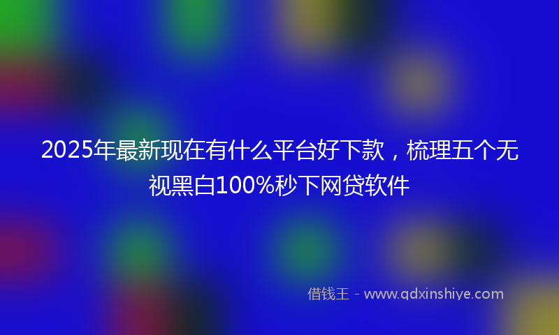 2025年最新现在有什么平台好下款，梳理五个无视黑白100%秒下网贷软件