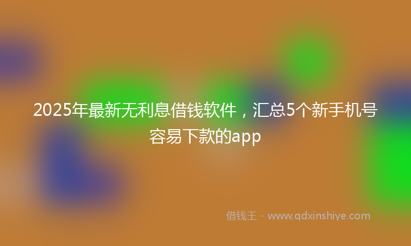2025年最新无利息借钱软件，汇总5个新手机号容易下款的app