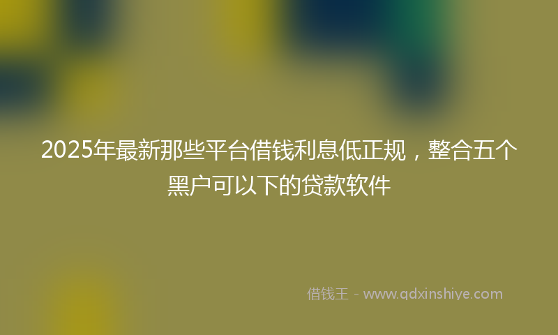 2025年最新那些平台借钱利息低正规，整合五个黑户可以下的贷款软件