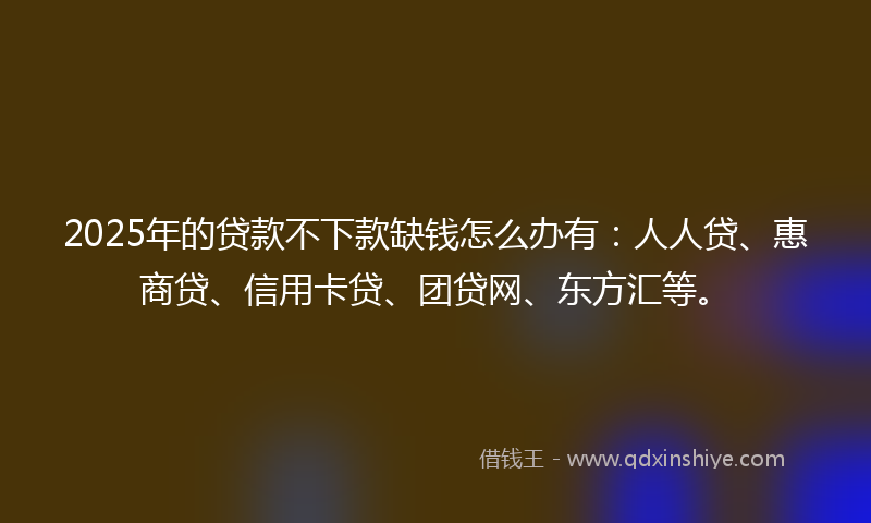 2025年的贷款不下款缺钱怎么办有：人人贷、惠商贷、信用卡贷、团贷网、东方汇等。