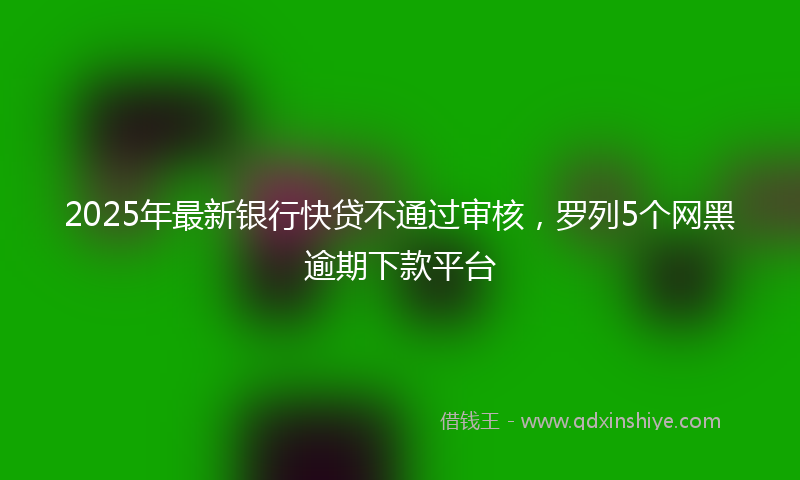 2025年最新银行快贷不通过审核，罗列5个网黑逾期下款平台