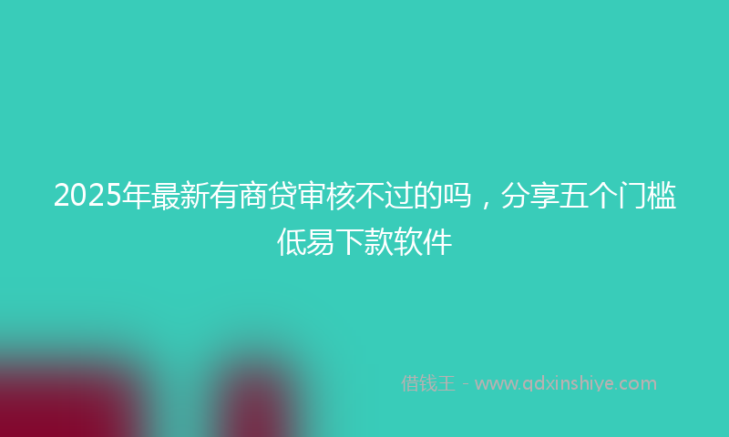 2025年最新有商贷审核不过的吗，分享五个门槛低易下款软件
