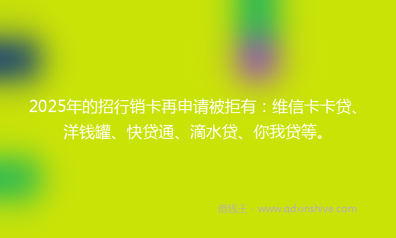2025年的招行销卡再申请被拒有：维信卡卡贷、洋钱罐、快贷通、滴水贷、你我贷等。