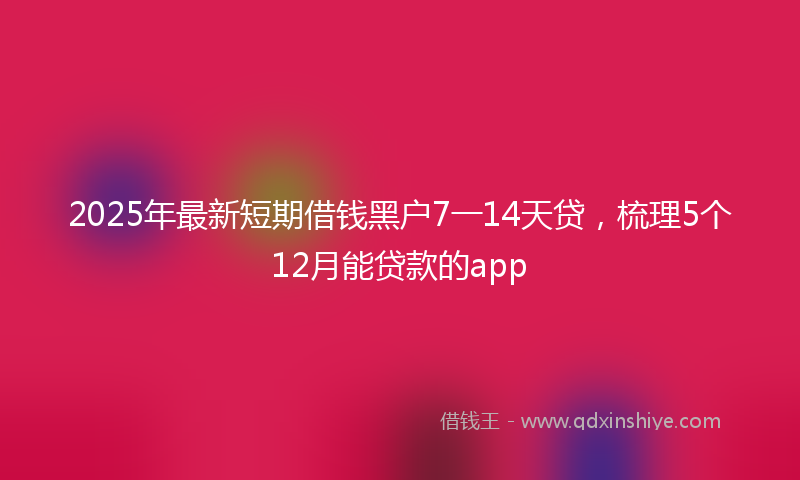 2025年最新短期借钱黑户7一14天贷，梳理5个12月能贷款的app