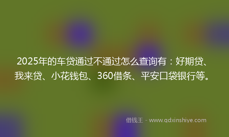 2025年的车贷通过不通过怎么查询有：好期贷、我来贷、小花钱包、360借条、平安口袋银行等。