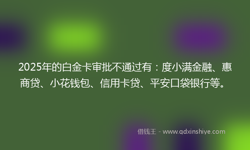 2025年的白金卡审批不通过有：度小满金融、惠商贷、小花钱包、信用卡贷、平安口袋银行等。