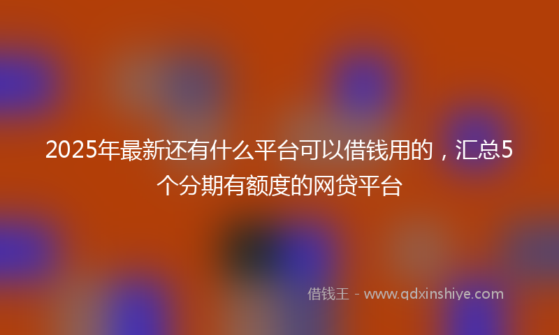 2025年最新还有什么平台可以借钱用的，汇总5个分期有额度的网贷平台