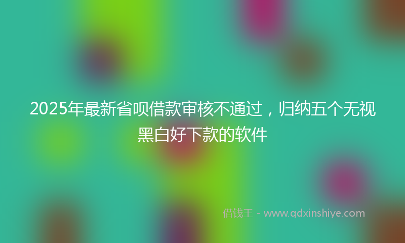 2025年最新省呗借款审核不通过，归纳五个无视黑白好下款的软件
