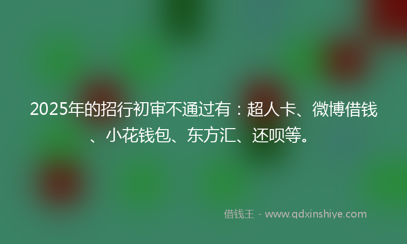2025年的招行初审不通过有：超人卡、微博借钱、小花钱包、东方汇、还呗等。