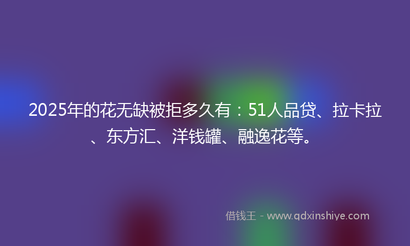 2025年的花无缺被拒多久有：51人品贷、拉卡拉、东方汇、洋钱罐、融逸花等。