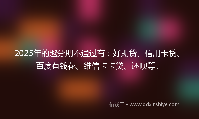 2025年的趣分期不通过有：好期贷、信用卡贷、百度有钱花、维信卡卡贷、还呗等。