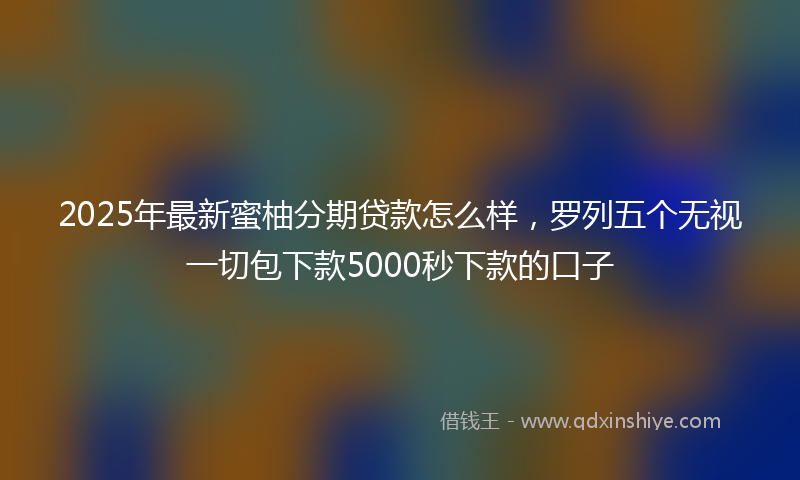 2025年最新蜜柚分期贷款怎么样，罗列五个无视一切包下款5000秒下款的口子