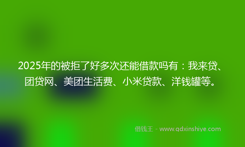 2025年的被拒了好多次还能借款吗有：我来贷、团贷网、美团生活费、小米贷款、洋钱罐等。