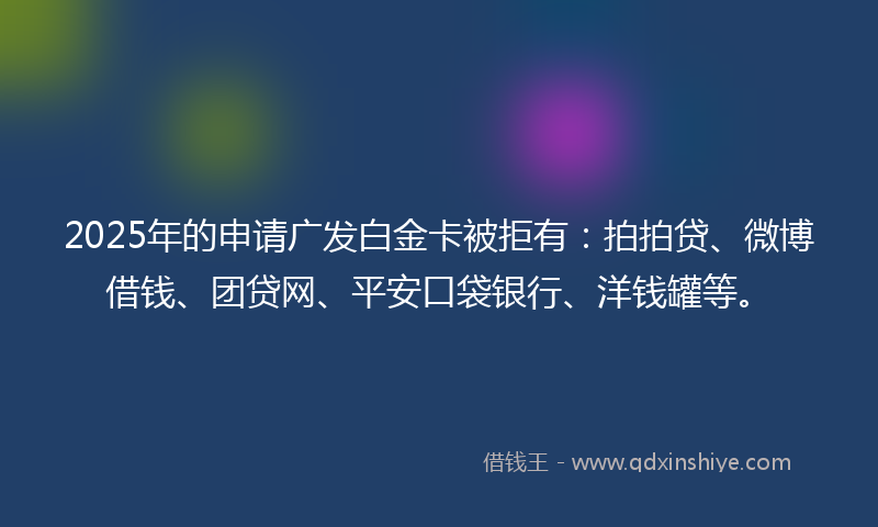 2025年的申请广发白金卡被拒有：拍拍贷、微博借钱、团贷网、平安口袋银行、洋钱罐等。