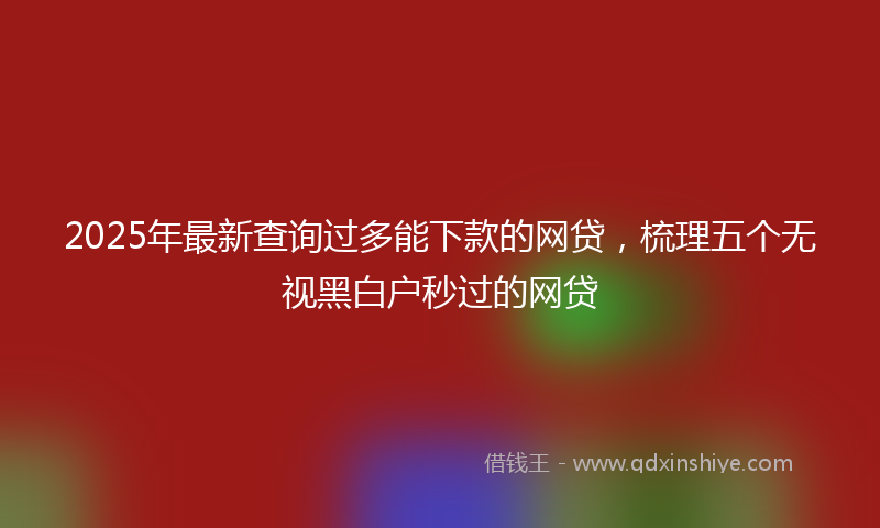 2025年最新查询过多能下款的网贷，梳理五个无视黑白户秒过的网贷