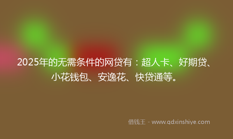 2025年的无需条件的网贷有：超人卡、好期贷、小花钱包、安逸花、快贷通等。
