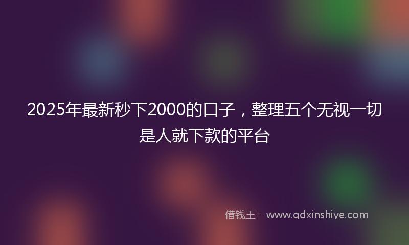 2025年最新秒下2000的口子，整理五个无视一切是人就下款的平台