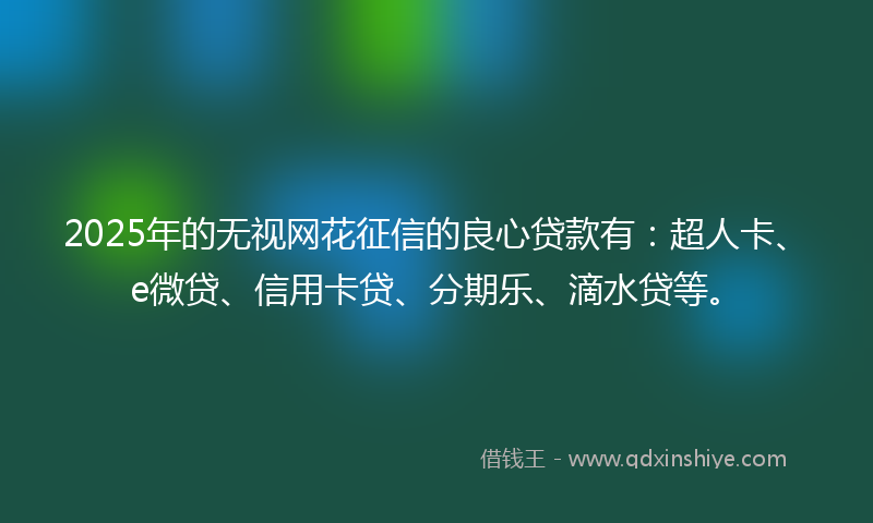 2025年的无视网花征信的良心贷款有：超人卡、e微贷、信用卡贷、分期乐、滴水贷等。