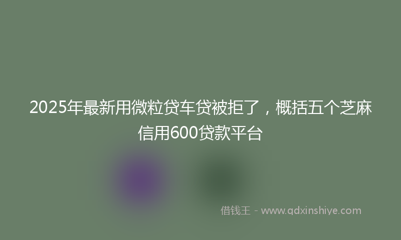 2025年最新用微粒贷车贷被拒了，概括五个芝麻信用600贷款平台