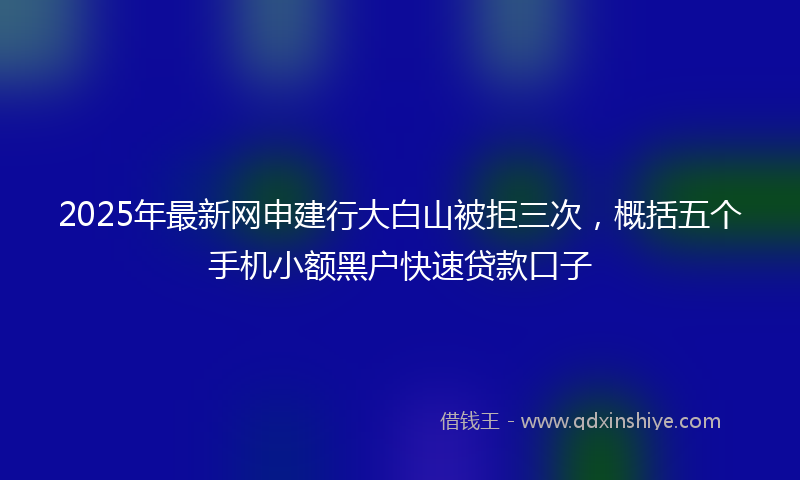 2025年最新网申建行大白山被拒三次，概括五个手机小额黑户快速贷款口子