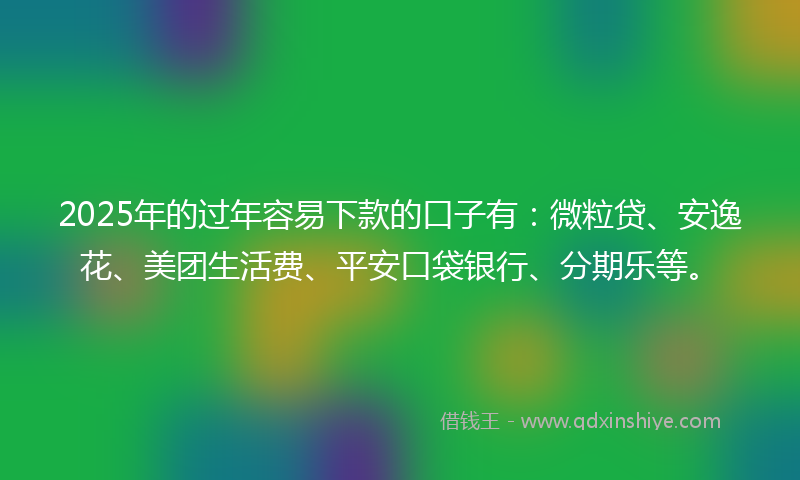 2025年的过年容易下款的口子有：微粒贷、安逸花、美团生活费、平安口袋银行、分期乐等。
