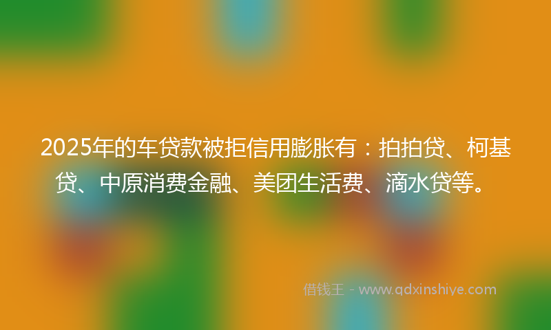 2025年的车贷款被拒信用膨胀有：拍拍贷、柯基贷、中原消费金融、美团生活费、滴水贷等。