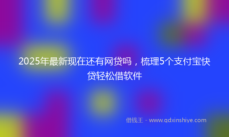 2025年最新现在还有网贷吗，梳理5个支付宝快贷轻松借软件