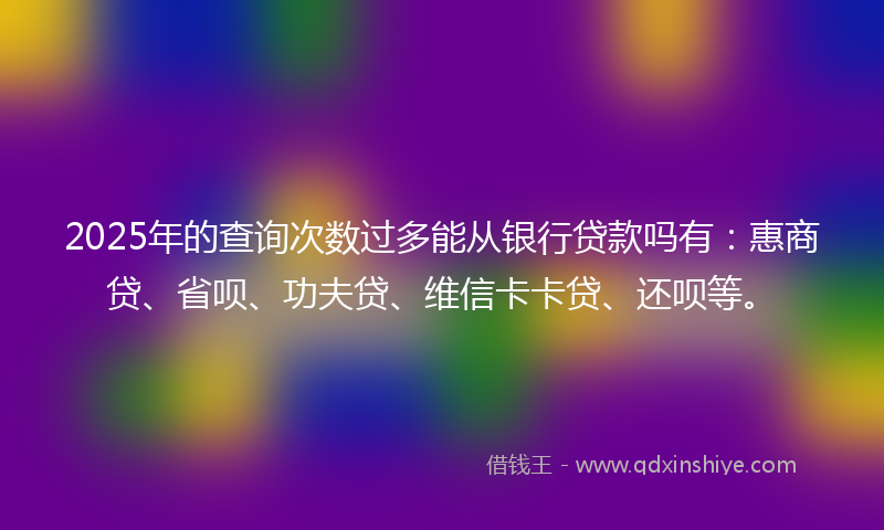 2025年的查询次数过多能从银行贷款吗有：惠商贷、省呗、功夫贷、维信卡卡贷、还呗等。