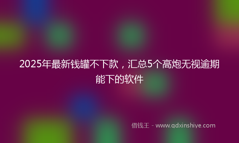 2025年最新钱罐不下款，汇总5个高炮无视逾期能下的软件
