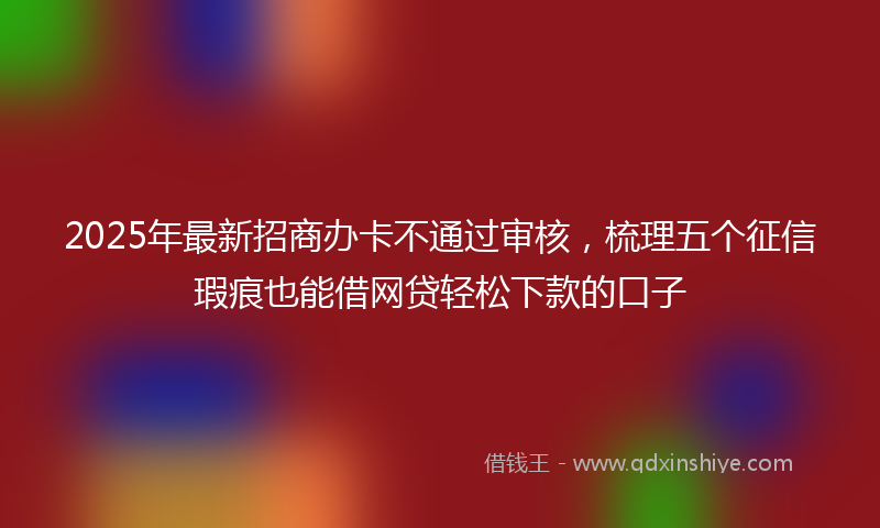 2025年最新招商办卡不通过审核，梳理五个征信瑕疵也能借网贷轻松下款的口子