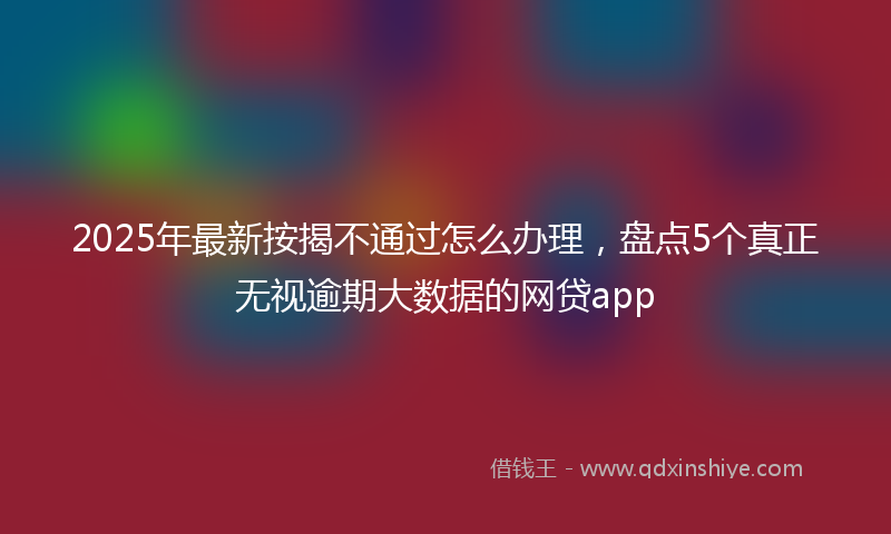 2025年最新按揭不通过怎么办理，盘点5个真正无视逾期大数据的网贷app