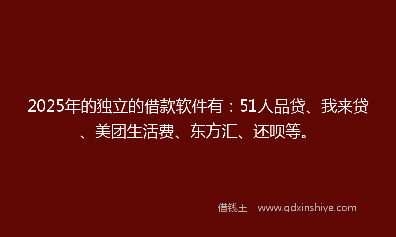 2025年的独立的借款软件有：51人品贷、我来贷、美团生活费、东方汇、还呗等。