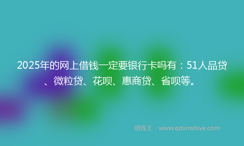 2025年的网上借钱一定要银行卡吗有：51人品贷、微粒贷、花呗、惠商贷、省呗等。