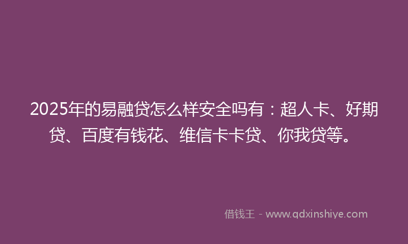 2025年的易融贷怎么样安全吗有：超人卡、好期贷、百度有钱花、维信卡卡贷、你我贷等。