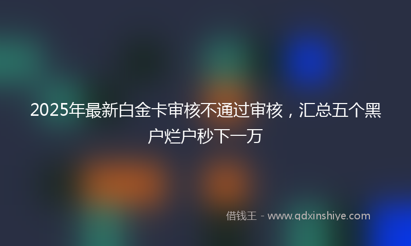 2025年最新白金卡审核不通过审核，汇总五个黑户烂户秒下一万