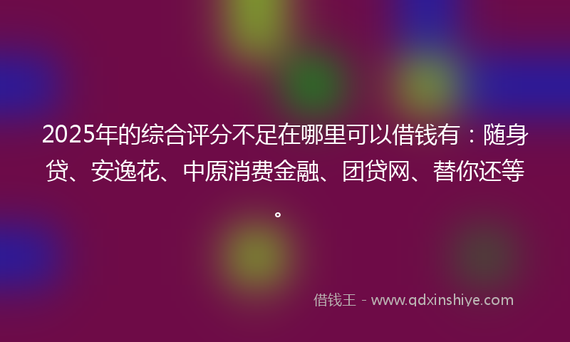 2025年的综合评分不足在哪里可以借钱有：随身贷、安逸花、中原消费金融、团贷网、替你还等。