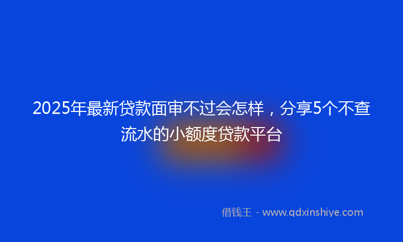 2025年最新贷款面审不过会怎样，分享5个不查流水的小额度贷款平台