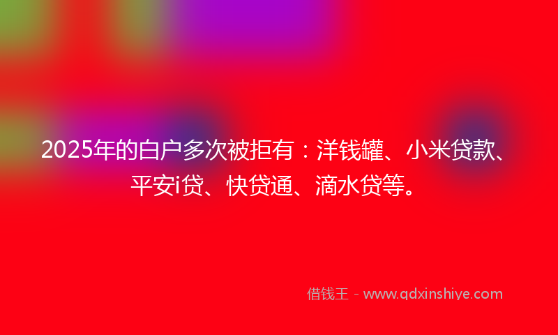 2025年的白户多次被拒有：洋钱罐、小米贷款、平安i贷、快贷通、滴水贷等。
