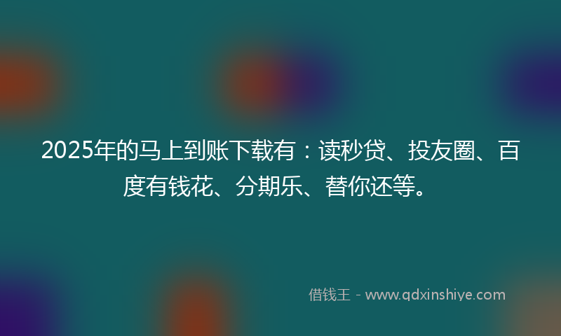 2025年的马上到账下载有：读秒贷、投友圈、百度有钱花、分期乐、替你还等。