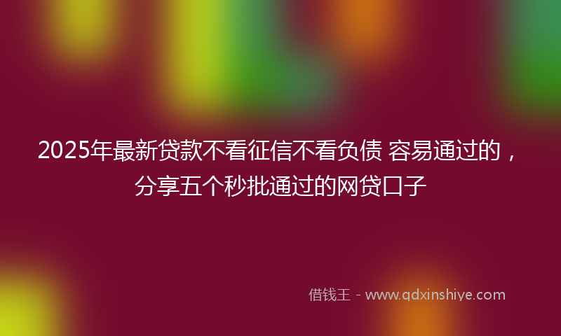 2025年最新贷款不看征信不看负债 容易通过的，分享五个秒批通过的网贷口子