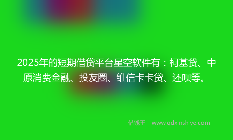 2025年的短期借贷平台星空软件有：柯基贷、中原消费金融、投友圈、维信卡卡贷、还呗等。