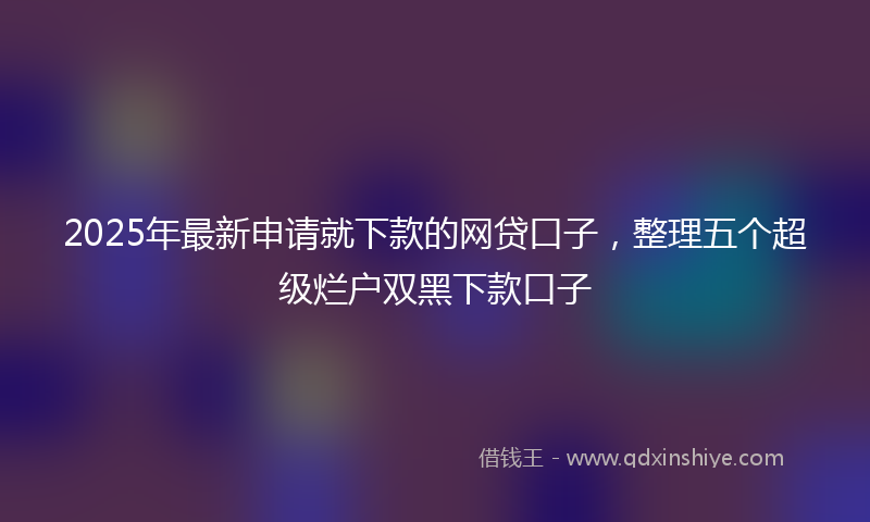 2025年最新申请就下款的网贷口子，整理五个超级烂户双黑下款口子